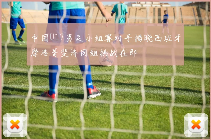 中国U17男足小组赛对手揭晓西班牙摩洛哥斐济同组挑战在即