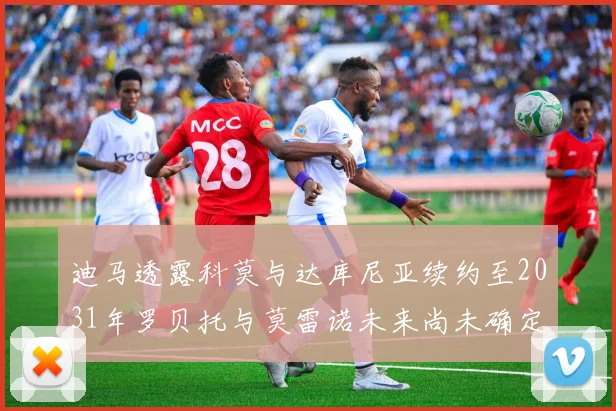 迪马透露科莫与达库尼亚续约至2031年罗贝托与莫雷诺未来尚未确定