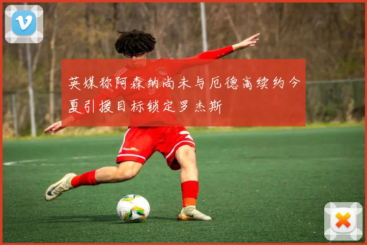 英媒称阿森纳尚未与厄德高续约今夏引援目标锁定罗杰斯