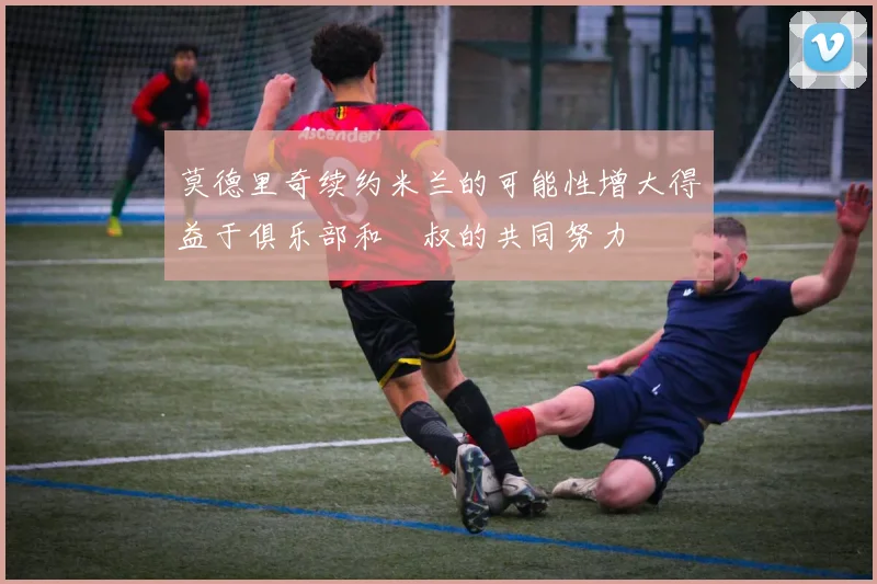 莫德里奇续约米兰的可能性增大得益于俱乐部和囧叔的共同努力