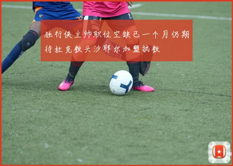 独行侠主帅职位空缺已一个月仍期待杜克教头沙耶尔加盟执教