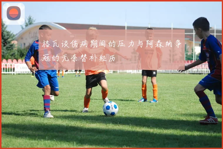格瓦谈伤病期间的压力与阿森纳争冠的无奈替补经历