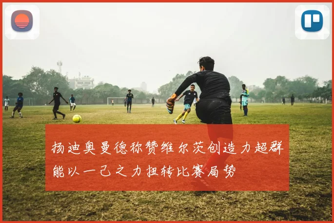 扬迪奥曼德称赞维尔茨创造力超群能以一己之力扭转比赛局势
