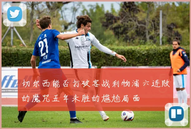 切尔西能否打破客战利物浦六连败的魔咒五年未胜的尴尬局面