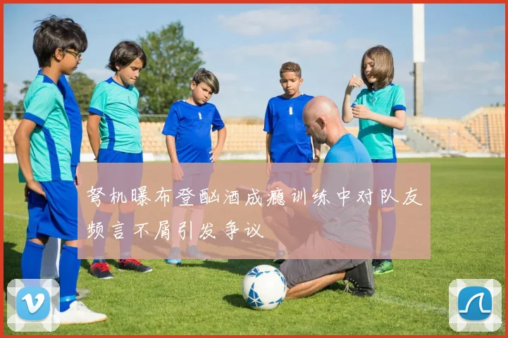 弩机曝布登酗酒成瘾训练中对队友频言不屑引发争议