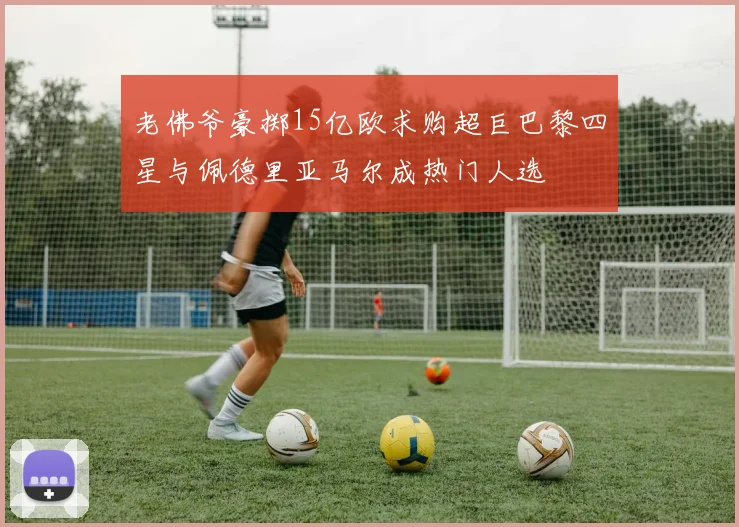 老佛爷豪掷15亿欧求购超巨巴黎四星与佩德里亚马尔成热门人选