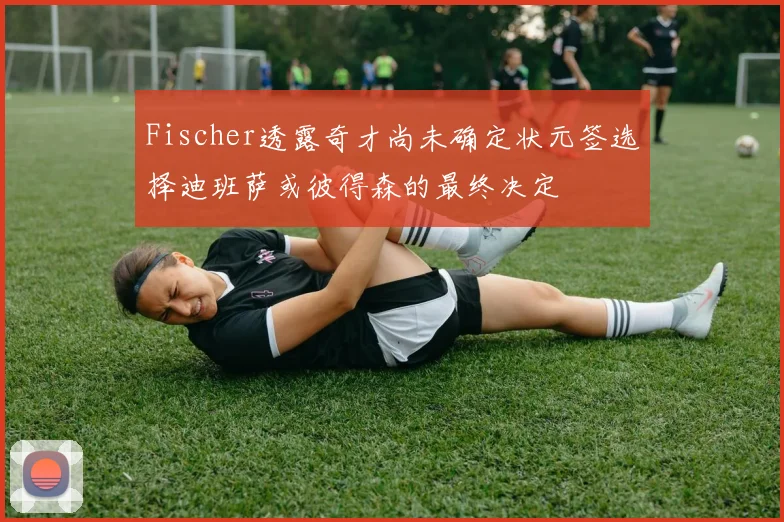 Fischer透露奇才尚未确定状元签选择迪班萨或彼得森的最终决定