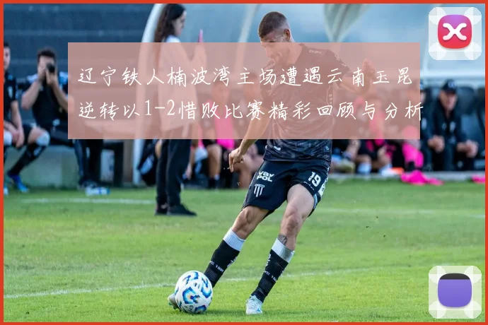 辽宁铁人楠波湾主场遭遇云南玉昆逆转以1-2惜败比赛精彩回顾与分析